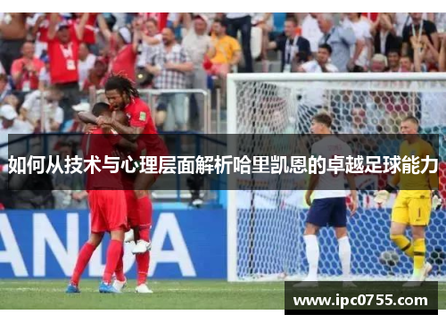如何从技术与心理层面解析哈里凯恩的卓越足球能力