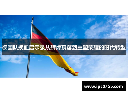 德国队换血启示录从辉煌衰落到重塑荣耀的时代转型