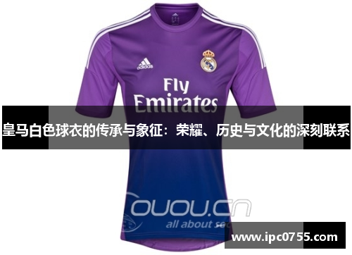 皇马白色球衣的传承与象征：荣耀、历史与文化的深刻联系