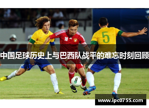 中国足球历史上与巴西队战平的难忘时刻回顾